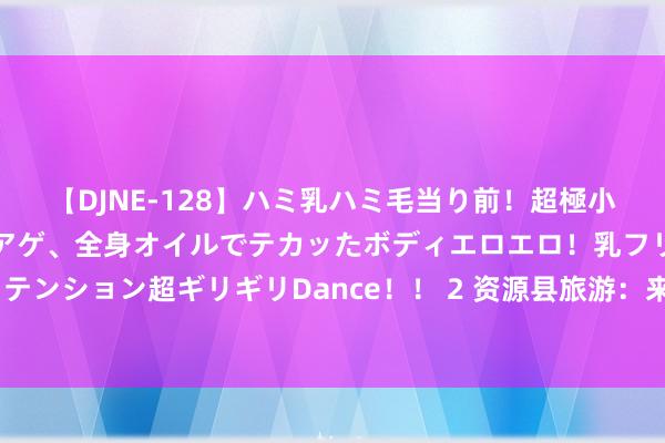 【DJNE-128】ハミ乳ハミ毛当り前！超極小ビキニでテンションアゲアゲ、全身オイルでテカッたボディエロエロ！乳フリ尻フリまくりのハイテンション超ギリギリDance！！ 2 资源县旅游：来资源县旅游不行错过的3个景点，你齐打卡了吗？