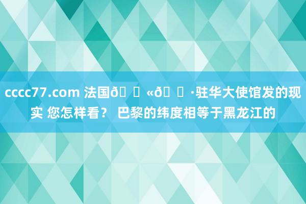 cccc77.com 法国??驻华大使馆发的现实 您怎样看？ 巴黎的纬度相等于黑龙江的