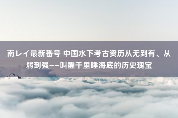 南レイ最新番号 中国水下考古资历从无到有、从弱到强——叫醒千里睡海底的历史瑰宝