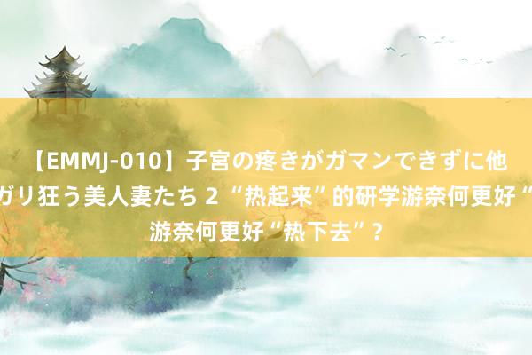 【EMMJ-010】子宮の疼きがガマンできずに他人棒でヨガリ狂う美人妻たち 2 “热起来”的研学游奈何更好“热下去”？