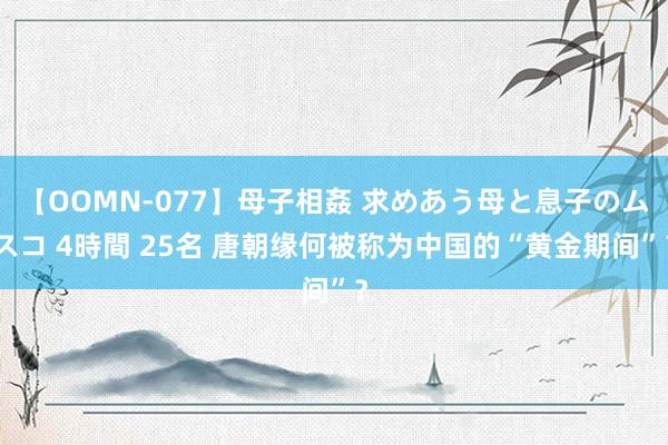 【OOMN-077】母子相姦 求めあう母と息子のムスコ 4時間 25名 唐朝缘何被称为中国的“黄金期间”？