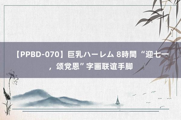 【PPBD-070】巨乳ハーレム 8時間 “迎七一，颂党恩”字画联谊手脚