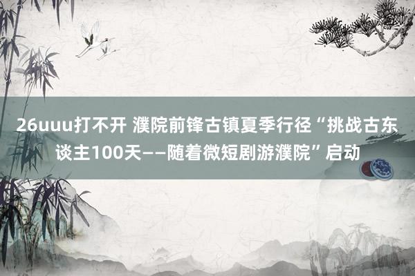 26uuu打不开 濮院前锋古镇夏季行径“挑战古东谈主100天——随着微短剧游濮院”启动