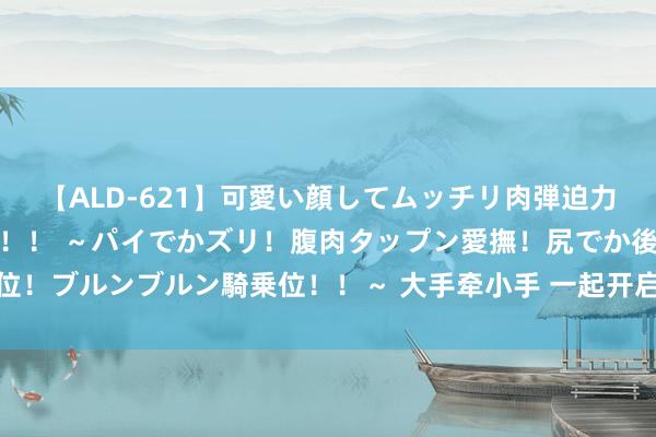 【ALD-621】可愛い顔してムッチリ肉弾迫力ダイナマイト敏感ボディ！！ ～パイでかズリ！腹肉タップン愛撫！尻でか後背位！ブルンブルン騎乗位！！～ 大手牵小手 一起开启青海、甘肃暑期开心探秘之旅