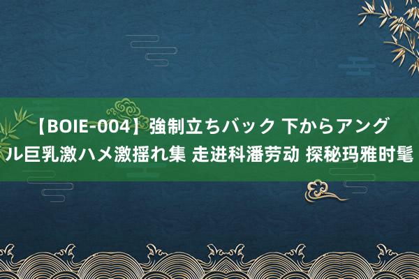 【BOIE-004】強制立ちバック 下からアングル巨乳激ハメ激揺れ集 走进科潘劳动 探秘玛雅时髦