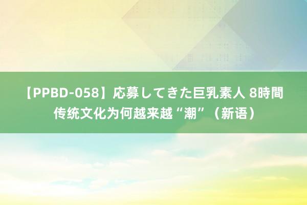 【PPBD-058】応募してきた巨乳素人 8時間 传统文化为何越来越“潮”（新语）