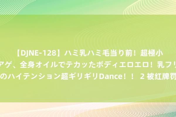 【DJNE-128】ハミ乳ハミ毛当り前！超極小ビキニでテンションアゲアゲ、全身オイルでテカッたボディエロエロ！乳フリ尻フリまくりのハイテンション超ギリギリDance！！ 2 被红牌罚下！任航社媒发文：很缺憾没能守住胜利