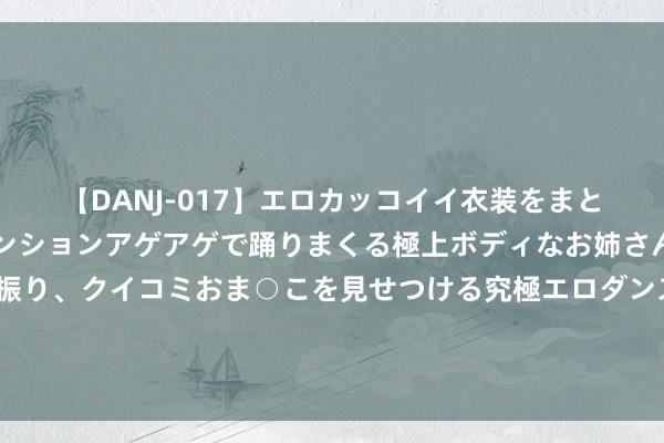 【DANJ-017】エロカッコイイ衣装をまとい、エグイポーズでテンションアゲアゲで踊りまくる極上ボディなお姉さん。ガンガンに腰を振り、クイコミおま○こを見せつける究極エロダンス！ 2 辛纳和卡林斯卡娅大战前汇集激发烧议：爱情和收货哪个该排在首位