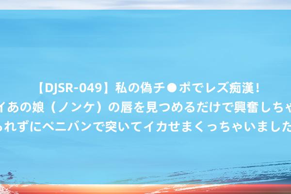 【DJSR-049】私の偽チ●ポでレズ痴漢！職場で見かけたカワイイあの娘（ノンケ）の唇を見つめるだけで興奮しちゃう私は欲求を抑えられずにペニバンで突いてイカせまくっちゃいました！ 他将3千日军扔河里喂鱼，朝鲜战场横扫2万好意思军，其后转眼东说念主间挥发