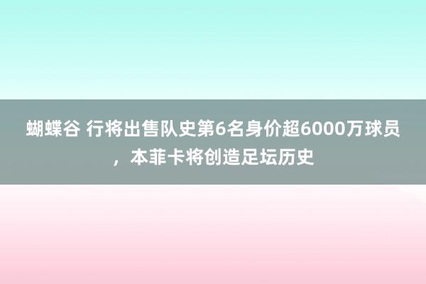 蝴蝶谷 行将出售队史第6名身价超6000万球员，本菲卡将创造足坛历史