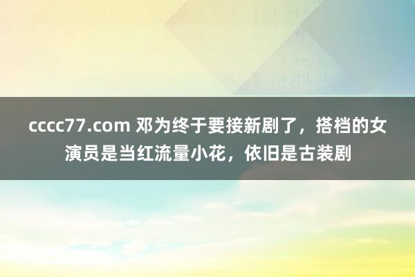 cccc77.com 邓为终于要接新剧了，搭档的女演员是当红流量小花，依旧是古装剧