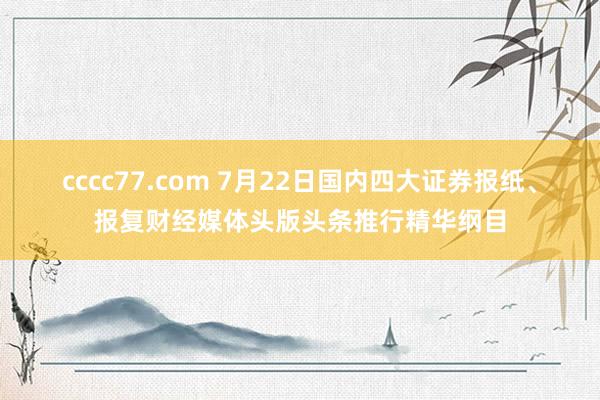 cccc77.com 7月22日国内四大证券报纸、报复财经媒体头版头条推行精华纲目