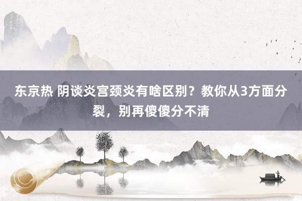 东京热 阴谈炎宫颈炎有啥区别？教你从3方面分裂，别再傻傻分不清