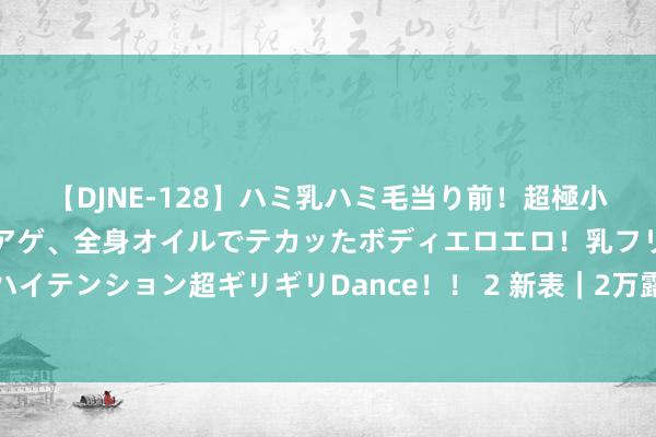 【DJNE-128】ハミ乳ハミ毛当り前！超極小ビキニでテンションアゲアゲ、全身オイルでテカッたボディエロエロ！乳フリ尻フリまくりのハイテンション超ギリギリDance！！ 2 新表｜2万露面的小绿、小蓝表，回生了也曾风靡的设想