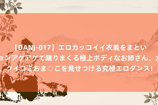 【DANJ-017】エロカッコイイ衣装をまとい、エグイポーズでテンションアゲアゲで踊りまくる極上ボディなお姉さん。ガンガンに腰を振り、クイコミおま○こを見せつける究極エロダンス！ 2 增肌肉、调血脂 给民众推选这种高卵白食物