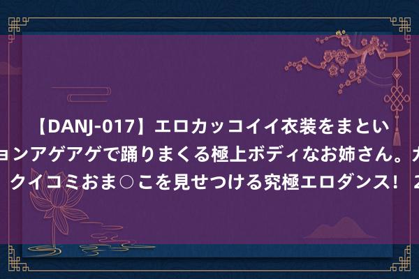 【DANJ-017】エロカッコイイ衣装をまとい、エグイポーズでテンションアゲアゲで踊りまくる極上ボディなお姉さん。ガンガンに腰を振り、クイコミおま○こを見せつける究極エロダンス！ 2 广药白云猴子告：收到董事长李楚源离职敷陈