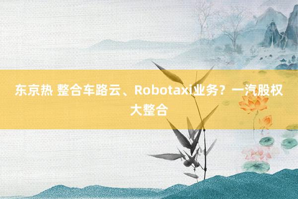 东京热 整合车路云、Robotaxi业务？一汽股权大整合