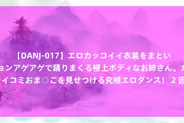 【DANJ-017】エロカッコイイ衣装をまとい、エグイポーズでテンションアゲアゲで踊りまくる極上ボディなお姉さん。ガンガンに腰を振り、クイコミおま○こを見せつける究極エロダンス！ 2 因三句“咱们日本”，被举报到下野的合乎，西部支教计较又落空了