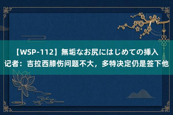 【WSP-112】無垢なお尻にはじめての挿入 记者：吉拉西膝伤问题不大，多特决定仍是签下他