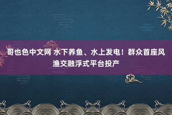 哥也色中文网 水下养鱼、水上发电！群众首座风渔交融浮式平台投产