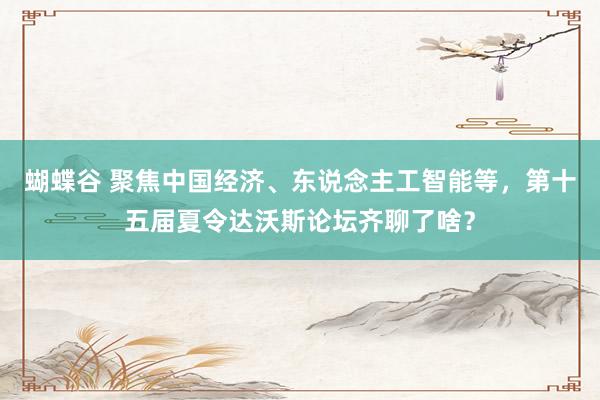 蝴蝶谷 聚焦中国经济、东说念主工智能等，第十五届夏令达沃斯论坛齐聊了啥？