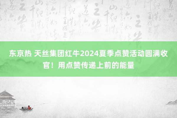 东京热 天丝集团红牛2024夏季点赞活动圆满收官！用点赞传递上前的能量