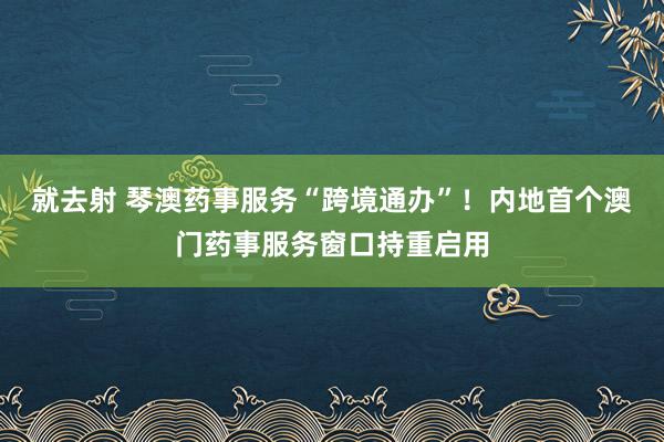 就去射 琴澳药事服务“跨境通办”！内地首个澳门药事服务窗口持重启用