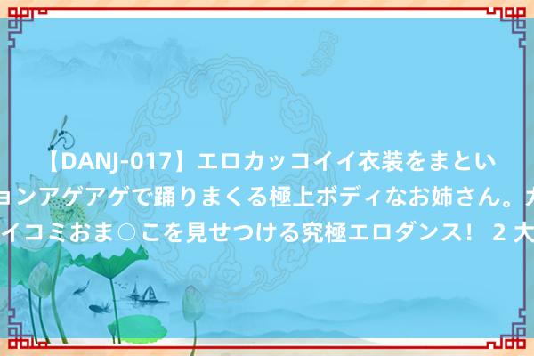 【DANJ-017】エロカッコイイ衣装をまとい、エグイポーズでテンションアゲアゲで踊りまくる極上ボディなお姉さん。ガンガンに腰を振り、クイコミおま○こを見せつける究極エロダンス！ 2 大战好意思髯公勇斗小霸王翟让，杨林麾下的十三太保皆是哪些东谈主物？