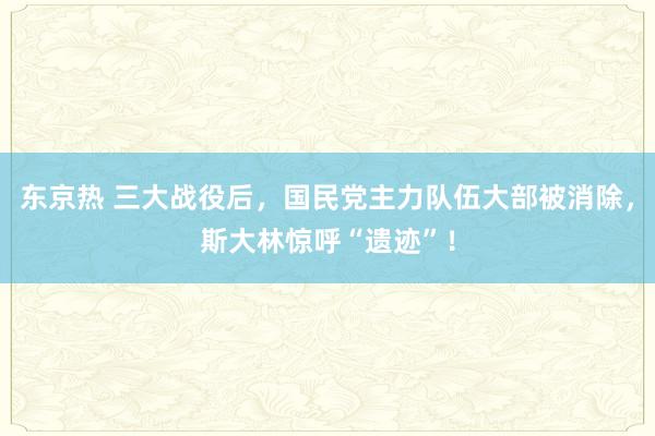 东京热 三大战役后，国民党主力队伍大部被消除，斯大林惊呼“遗迹”！