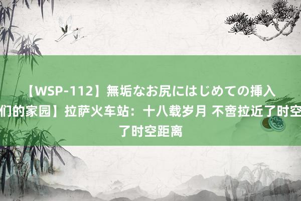 【WSP-112】無垢なお尻にはじめての挿入 【咱们的家园】拉萨火车站：十八载岁月 不啻拉近了时空距离