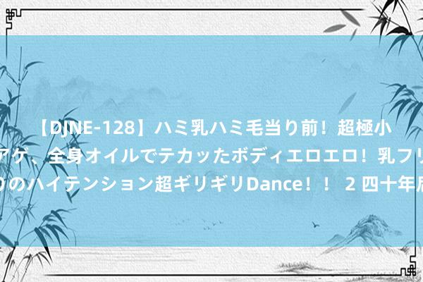 【DJNE-128】ハミ乳ハミ毛当り前！超極小ビキニでテンションアゲアゲ、全身オイルでテカッたボディエロエロ！乳フリ尻フリまくりのハイテンション超ギリギリDance！！ 2 四十年后再网络！这是两位奥运乒乓奶奶的故事