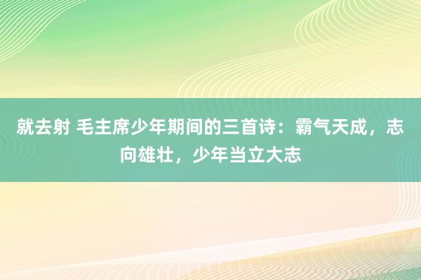 就去射 毛主席少年期间的三首诗：霸气天成，志向雄壮，少年当立大志