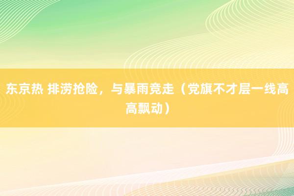 东京热 排涝抢险，与暴雨竞走（党旗不才层一线高高飘动）