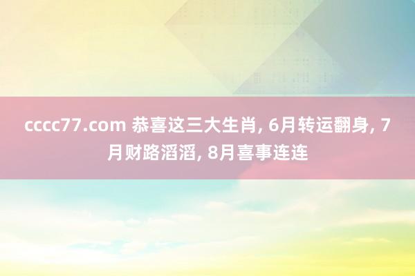 cccc77.com 恭喜这三大生肖， 6月转运翻身， 7月财路滔滔， 8月喜事连连