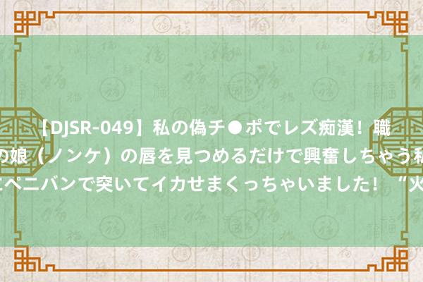 【DJSR-049】私の偽チ●ポでレズ痴漢！職場で見かけたカワイイあの娘（ノンケ）の唇を見つめるだけで興奮しちゃう私は欲求を抑えられずにペニバンで突いてイカせまくっちゃいました！ “火药包”上开刀！12岁青娥患冷漠“犬子瘤”，亏得遭受他们…