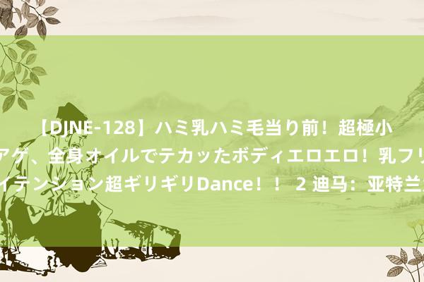 【DJNE-128】ハミ乳ハミ毛当り前！超極小ビキニでテンションアゲアゲ、全身オイルでテカッたボディエロエロ！乳フリ尻フリまくりのハイテンション超ギリギリDance！！ 2 迪马：亚特兰大报价1700万欧元求购奥莱利，再次被凯尔特东谈主拒却