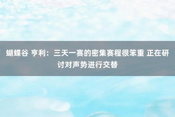 蝴蝶谷 亨利：三天一赛的密集赛程很笨重 正在研讨对声势进行交替