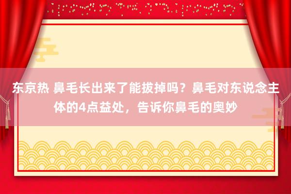 东京热 鼻毛长出来了能拔掉吗？鼻毛对东说念主体的4点益处，告诉你鼻毛的奥妙