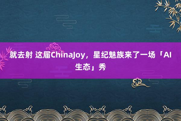 就去射 这届ChinaJoy，星纪魅族来了一场「AI生态」秀