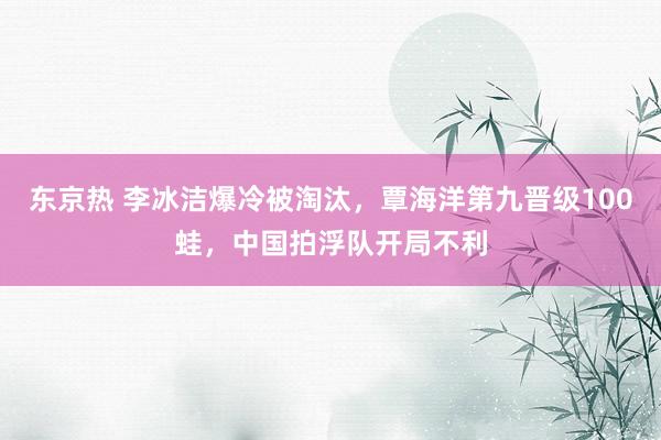 东京热 李冰洁爆冷被淘汰，覃海洋第九晋级100蛙，中国拍浮队开局不利