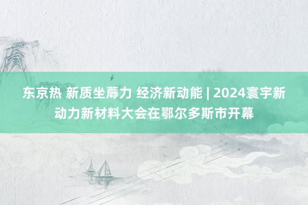 东京热 新质坐蓐力 经济新动能 | 2024寰宇新动力新材料大会在鄂尔多斯市开幕