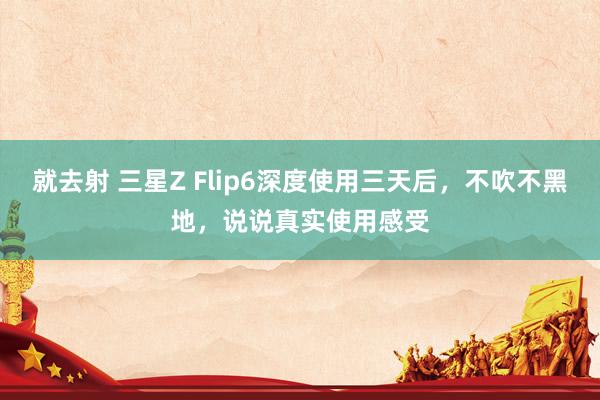 就去射 三星Z Flip6深度使用三天后，不吹不黑地，说说真实使用感受