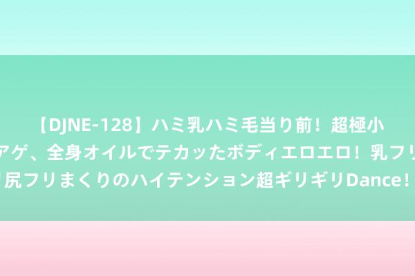 【DJNE-128】ハミ乳ハミ毛当り前！超極小ビキニでテンションアゲアゲ、全身オイルでテカッたボディエロエロ！乳フリ尻フリまくりのハイテンション超ギリギリDance！！ 2 知名金融大佬，被查！