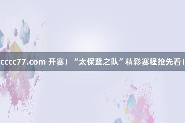 cccc77.com 开赛！“太保蓝之队”精彩赛程抢先看！