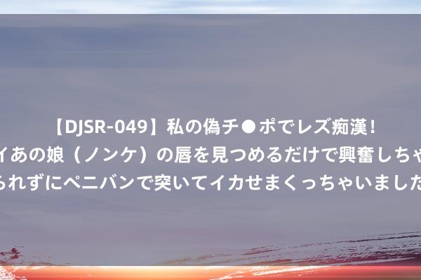 【DJSR-049】私の偽チ●ポでレズ痴漢！職場で見かけたカワイイあの娘（ノンケ）の唇を見つめるだけで興奮しちゃう私は欲求を抑えられずにペニバンで突いてイカせまくっちゃいました！ 押注剧烈波动！市集自高恭候“靴子落地”，英好意思日央行本周迎来大转向？