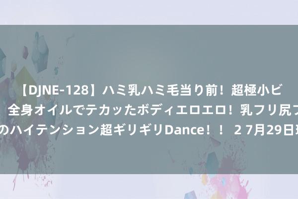 【DJNE-128】ハミ乳ハミ毛当り前！超極小ビキニでテンションアゲアゲ、全身オイルでテカッたボディエロエロ！乳フリ尻フリまくりのハイテンション超ギリギリDance！！ 2 7月29日玻璃期货收盘着落5.03%，报1341元