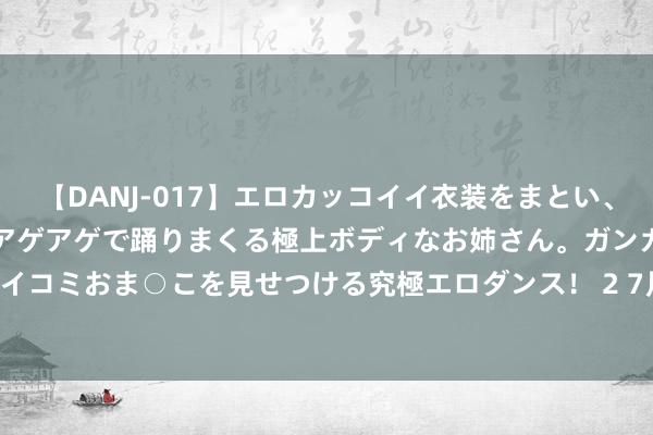 【DANJ-017】エロカッコイイ衣装をまとい、エグイポーズでテンションアゲアゲで踊りまくる極上ボディなお姉さん。ガンガンに腰を振り、クイコミおま○こを見せつける究極エロダンス！ 2 7月29日红枣期货收盘着落2.44%，报10600元