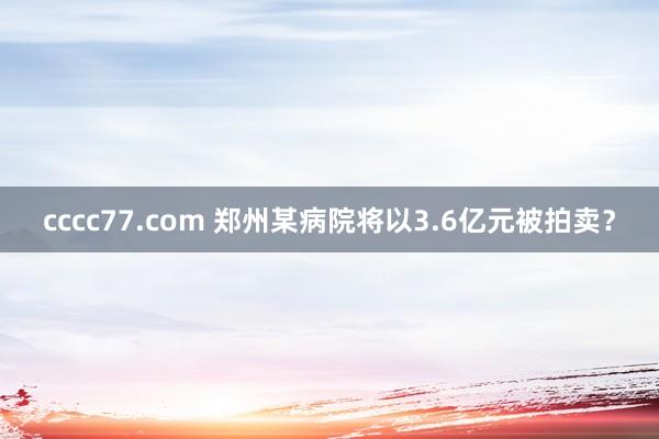 cccc77.com 郑州某病院将以3.6亿元被拍卖？