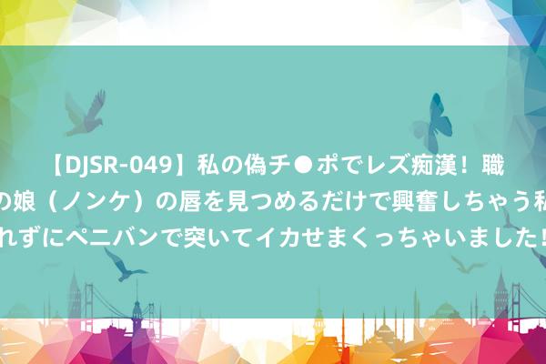 【DJSR-049】私の偽チ●ポでレズ痴漢！職場で見かけたカワイイあの娘（ノンケ）の唇を見つめるだけで興奮しちゃう私は欲求を抑えられずにペニバンで突いてイカせまくっちゃいました！ 网传福州世欧广场、仓山万达被淹？坏话！