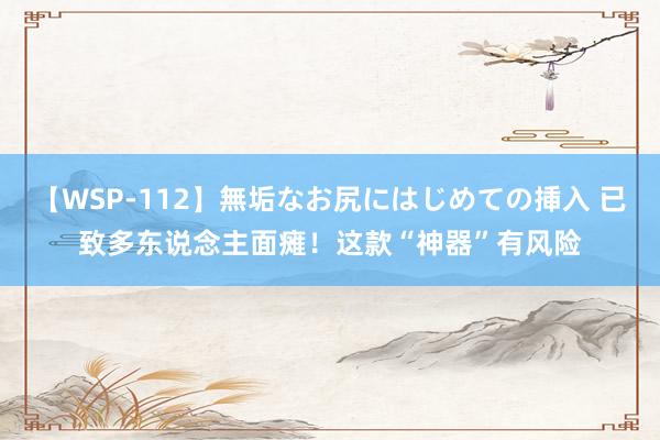 【WSP-112】無垢なお尻にはじめての挿入 已致多东说念主面瘫！这款“神器”有风险